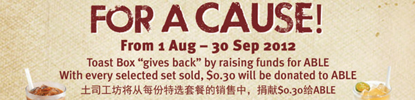 For A Cause. From 1 Aug - 30 Sep 2012. Toast Box "give back" by raising funds for ABLE. With every selected set sold, $0.30 will be donated to ABLE. 土司工坊将从每份特选套餐的销售中，捐献$0.30给ABLE